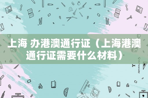 上海 辦港澳通行證（上海港澳通行證需要什么材料）