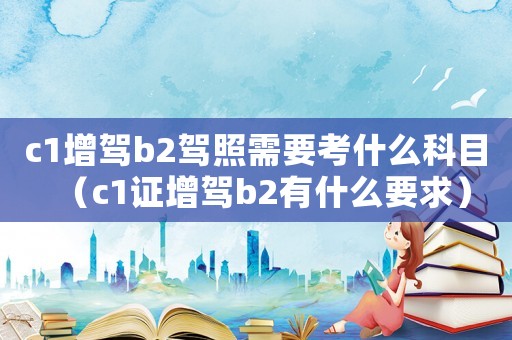 c1增駕b2駕照需要考什么科目（c1證增駕b2有什么要求）