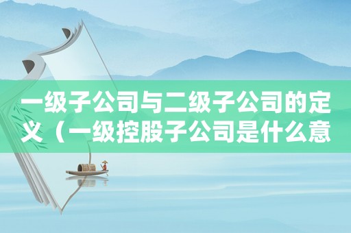 一級子公司與二級子公司的定義（一級控股子公司是什么意思）