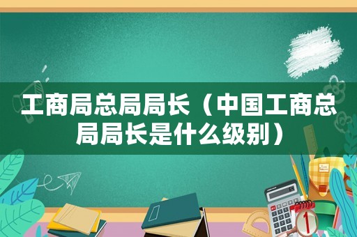 工商局總局局長（中國工商總局局長是什么級別）