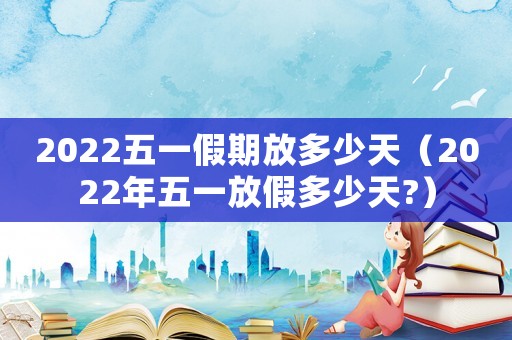 2022五一假期放多少天（2022年五一放假多少天?）