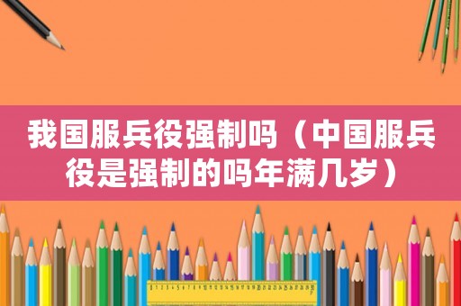 我國(guó)服兵役強(qiáng)制嗎（中國(guó)服兵役是強(qiáng)制的嗎年滿幾歲）
