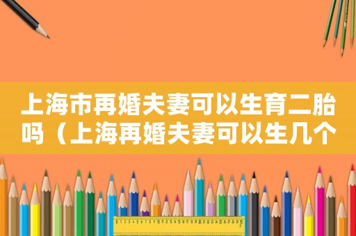 上海市再婚夫妻可以生育二胎嗎（上海再婚夫妻可以生幾個孩子）