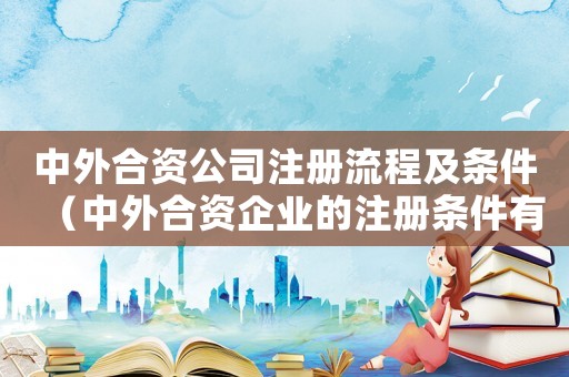 中外合資公司注冊流程及條件（中外合資企業(yè)的注冊條件有哪些呢）