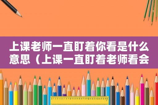 上課老師一直盯著你看是什么意思（上課一直盯著老師看會怎么樣）