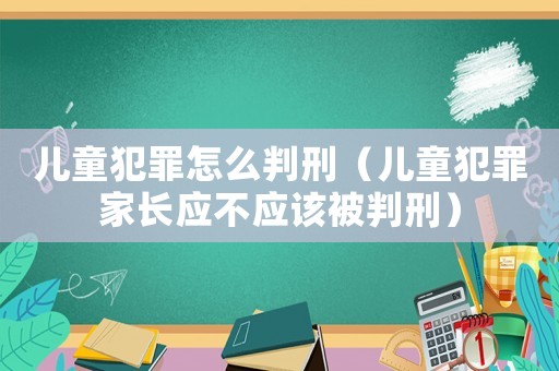 兒童犯罪怎么判刑（兒童犯罪家長應(yīng)不應(yīng)該被判刑）