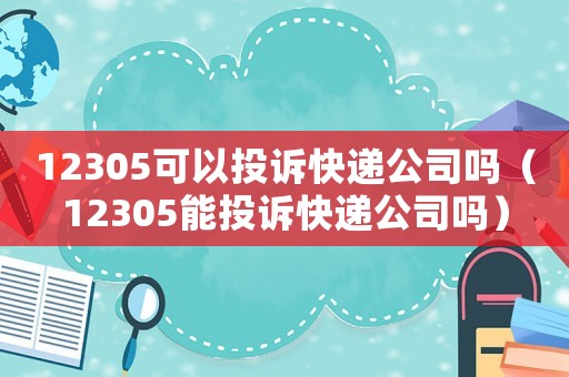 12305可以投訴快遞公司嗎（12305能投訴快遞公司嗎）