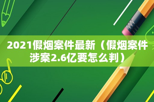 2021假煙案件最新（假煙案件涉案2.6億要怎么判）