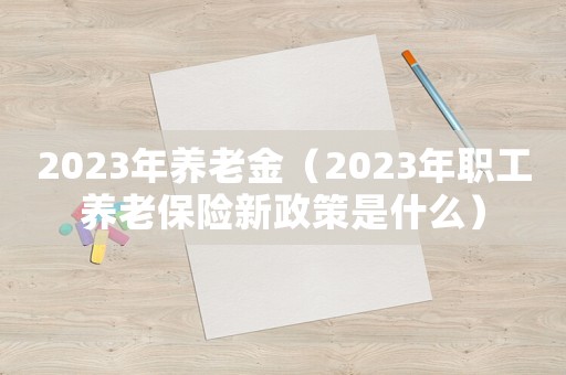 2023年養老金（2023年職工養老保險新政策是什么）