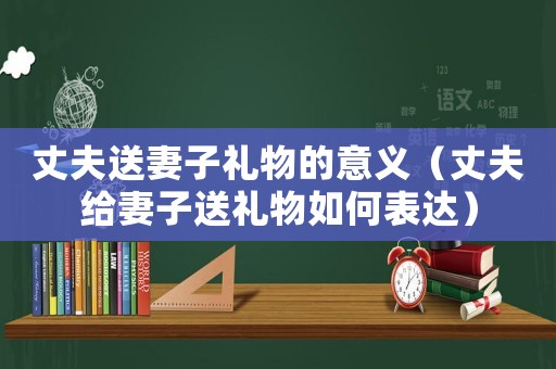 丈夫送妻子禮物的意義（丈夫給妻子送禮物如何表達）