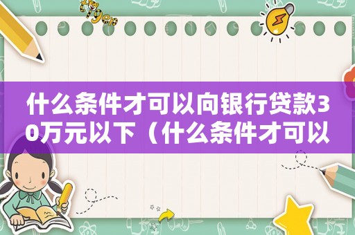 什么條件才可以向銀行貸款30萬元以下（什么條件才可以向銀行貸款30萬元）