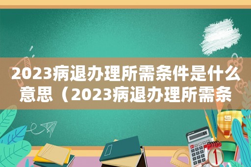 2023病退辦理所需條件是什么意思（2023病退辦理所需條件是什么）