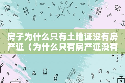 房子為什么只有土地證沒有房產(chǎn)證（為什么只有房產(chǎn)證沒有土地證明）