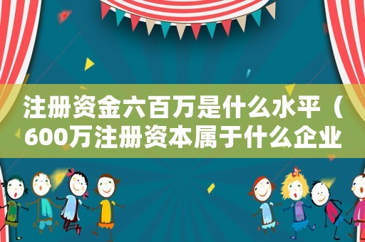 注冊資金六百萬是什么水平（600萬注冊資本屬于什么企業類別）