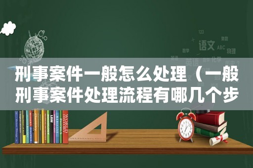 刑事案件一般怎么處理（一般刑事案件處理流程有哪幾個(gè)步驟）