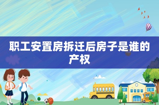 職工安置房拆遷后房子是誰的產權