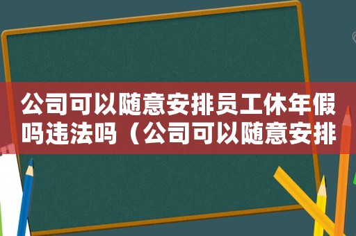 公司可以隨意安排員工休年假嗎違法嗎（公司可以隨意安排員工休年假嗎）