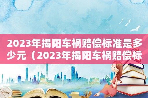 2023年揭陽車禍賠償標準是多少元（2023年揭陽車禍賠償標準是多少）