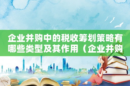 企業并購中的稅收籌劃策略有哪些類型及其作用（企業并購中的稅收籌劃策略有哪些類型）