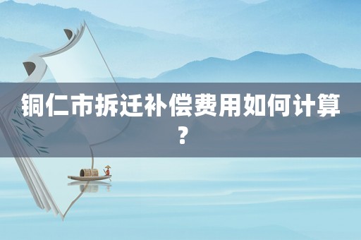 銅仁市拆遷補償費用如何計算？