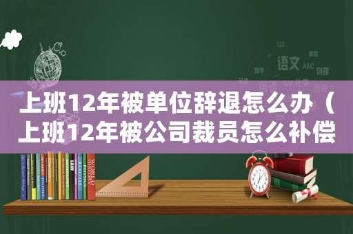 上班12年被單位辭退怎么辦（上班12年被公司裁員怎么補償）