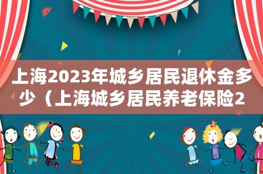 上海2023年城鄉居民退休金多少（上海城鄉居民養老保險2021年繳費）