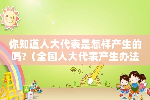 你知道人大代表是怎樣產(chǎn)生的嗎?（全國(guó)人大代表產(chǎn)生辦法是什么）
