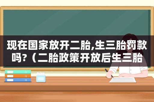 現(xiàn)在國(guó)家放開二胎,生三胎罰款嗎?（二胎政策開放后生三胎國(guó)家是支持的么?）