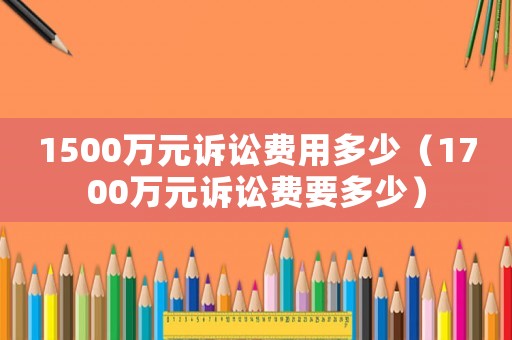 1500萬元訴訟費用多少（1700萬元訴訟費要多少）
