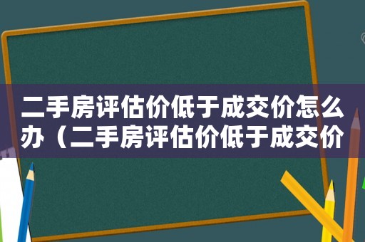 二手房評估價低于成交價怎么辦（二手房評估價低于成交價正常嗎）
