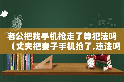 老公把我手機搶走了算犯法嗎（丈夫把妻子手機搶了,違法嗎）