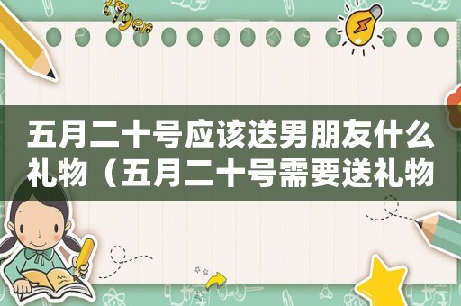 五月二十號應該送男朋友什么禮物（五月二十號需要送禮物給男朋友嗎）