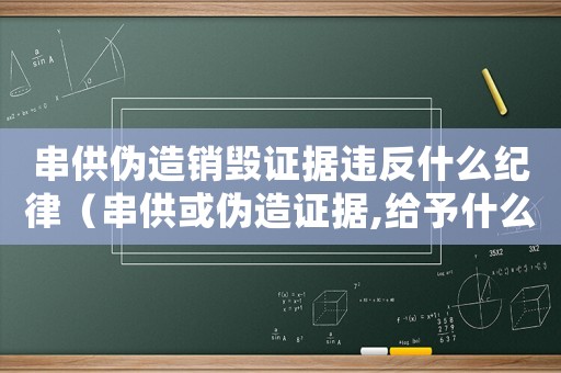 串供偽造銷毀證據違反什么紀律（串供或偽造證據,給予什么處罰）