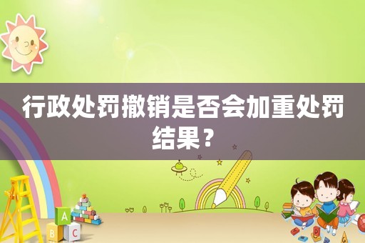 行政處罰撤銷是否會加重處罰結(jié)果？