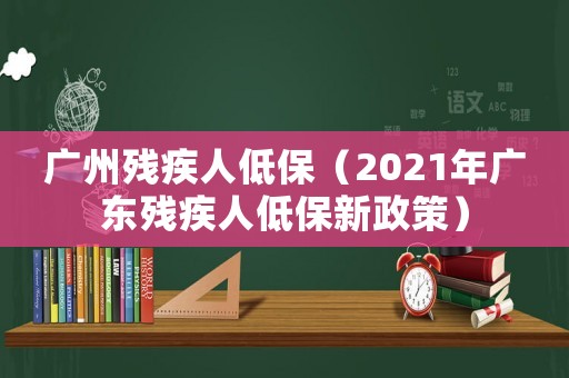 廣州殘疾人低保（2021年廣東殘疾人低保新政策）