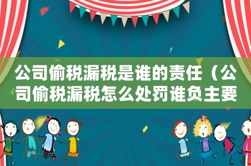 公司偷稅漏稅是誰的責任（公司偷稅漏稅怎么處罰誰負主要責任）