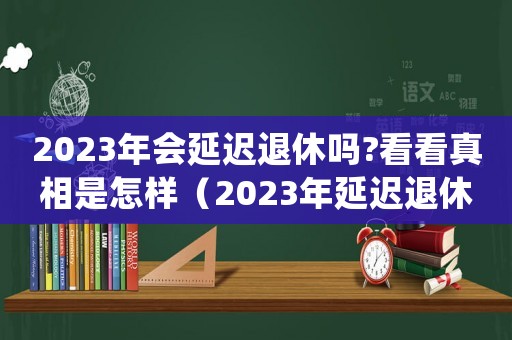 2023年會延遲退休嗎?看看真相是怎樣（2023年延遲退休年齡怎么規定的）