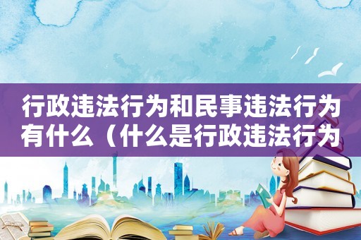 行政違法行為和民事違法行為有什么（什么是行政違法行為和民事違法行為）