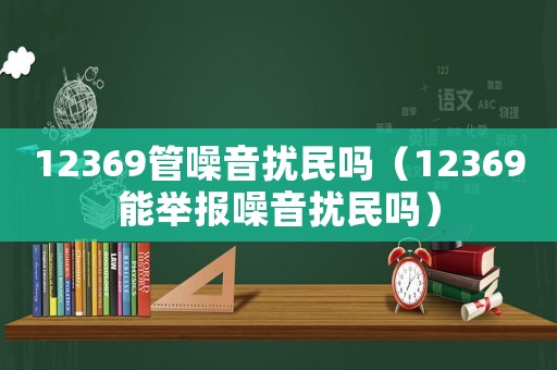 12369管噪音擾民嗎（12369能舉報噪音擾民嗎）