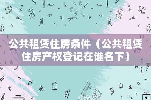 公共租賃住房條件（公共租賃住房產(chǎn)權(quán)登記在誰名下）