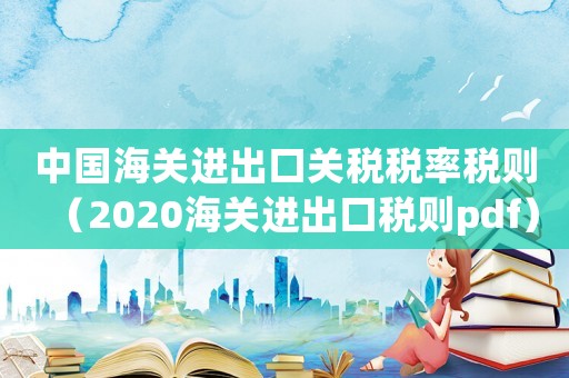 中國海關進出口關稅稅率稅則（2020海關進出口稅則pdf）
