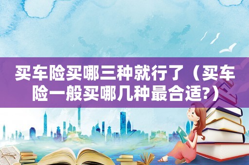 買車險買哪三種就行了（買車險一般買哪幾種最合適?）