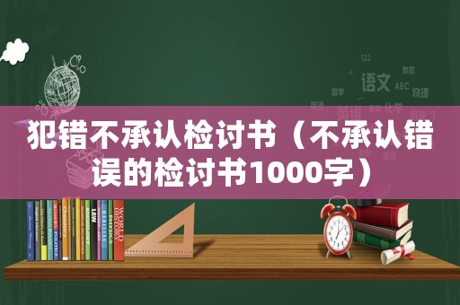 犯錯不承認檢討書（不承認錯誤的檢討書1000字）