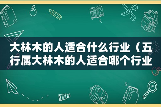 大林木的人適合什么行業(yè)（五行屬大林木的人適合哪個(gè)行業(yè)）