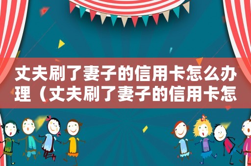 丈夫刷了妻子的信用卡怎么辦理（丈夫刷了妻子的信用卡怎么辦）