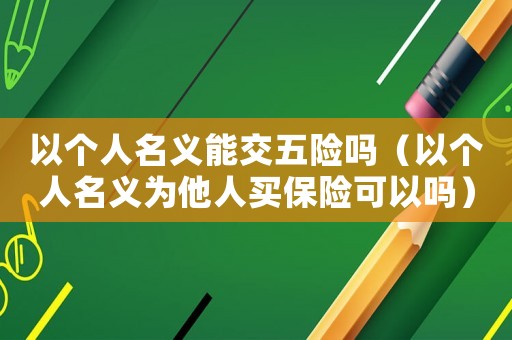 以個人名義能交五險嗎（以個人名義為他人買保險可以嗎）
