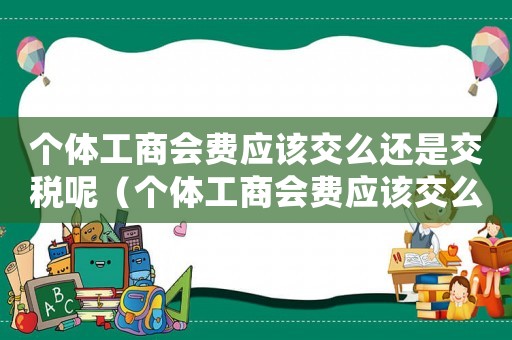 個(gè)體工商會(huì)費(fèi)應(yīng)該交么還是交稅呢（個(gè)體工商會(huì)費(fèi)應(yīng)該交么還是交稅）