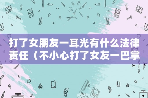 打了女朋友一耳光有什么法律責(zé)任（不小心打了女友一巴掌,還怎么辦?）