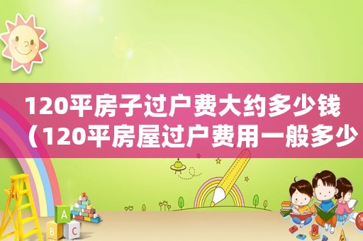 120平房子過(guò)戶(hù)費(fèi)大約多少錢(qián)（120平房屋過(guò)戶(hù)費(fèi)用一般多少錢(qián)）