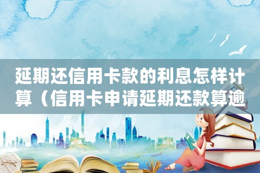 延期還信用卡款的利息怎樣計(jì)算（信用卡申請延期還款算逾期嗎知乎）